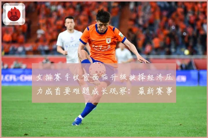 女排赛季收官面临升级抉择经济压力成首要难题成长观察：最新赛事动态与深度分析