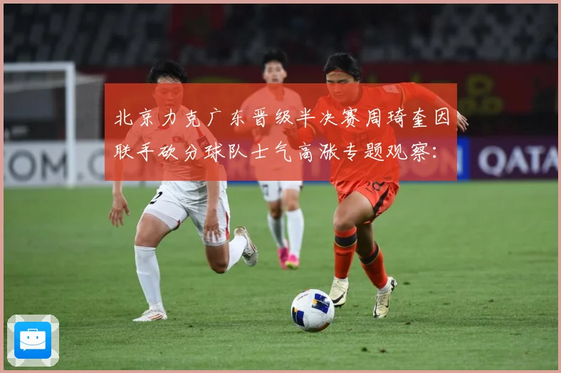 北京力克广东晋级半决赛周琦奎因联手砍分球队士气高涨专题观察：最新赛事动态与深度分析