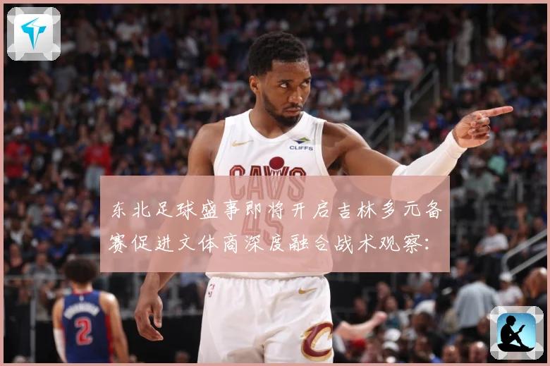 东北足球盛事即将开启吉林多元备赛促进文体商深度融合战术观察：最新赛事动态与深度分析
