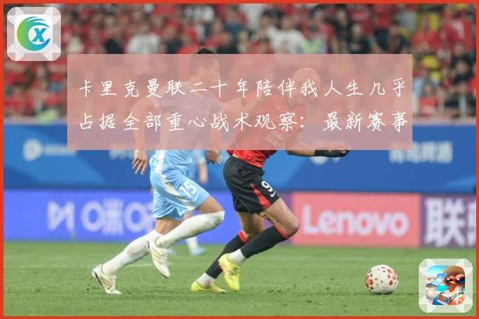卡里克曼联二十年陪伴我人生几乎占据全部重心战术观察：最新赛事动态与深度分析