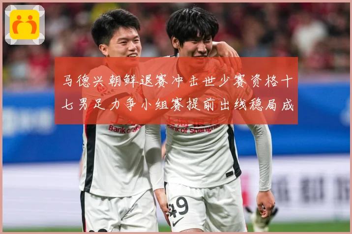 马德兴朝鲜退赛冲击世少赛资格十七男足力争小组赛提前出线稳局成长观察：最新赛事动态与深度分析
