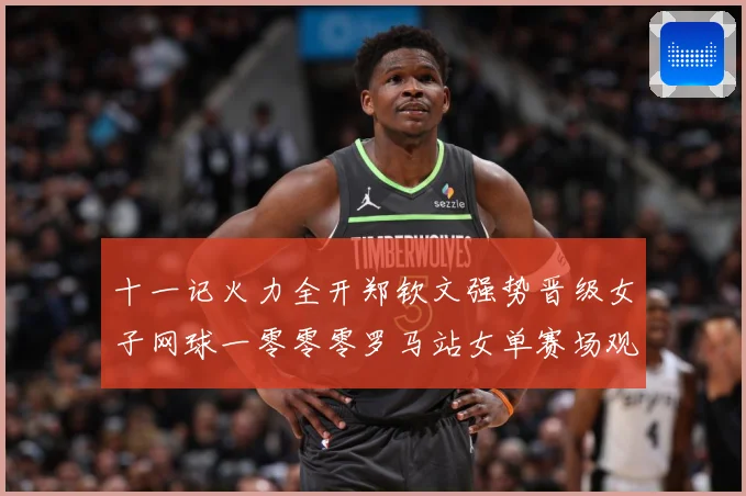 十一记火力全开郑钦文强势晋级女子网球一零零零罗马站女单赛场观察：最新赛事动态与深度分析