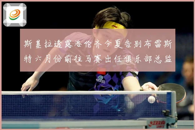 斯基拉透露洛伦齐今夏告别布雷斯特六月份前往马赛出任俱乐部总监战术观察：最新赛事动态与深度分析