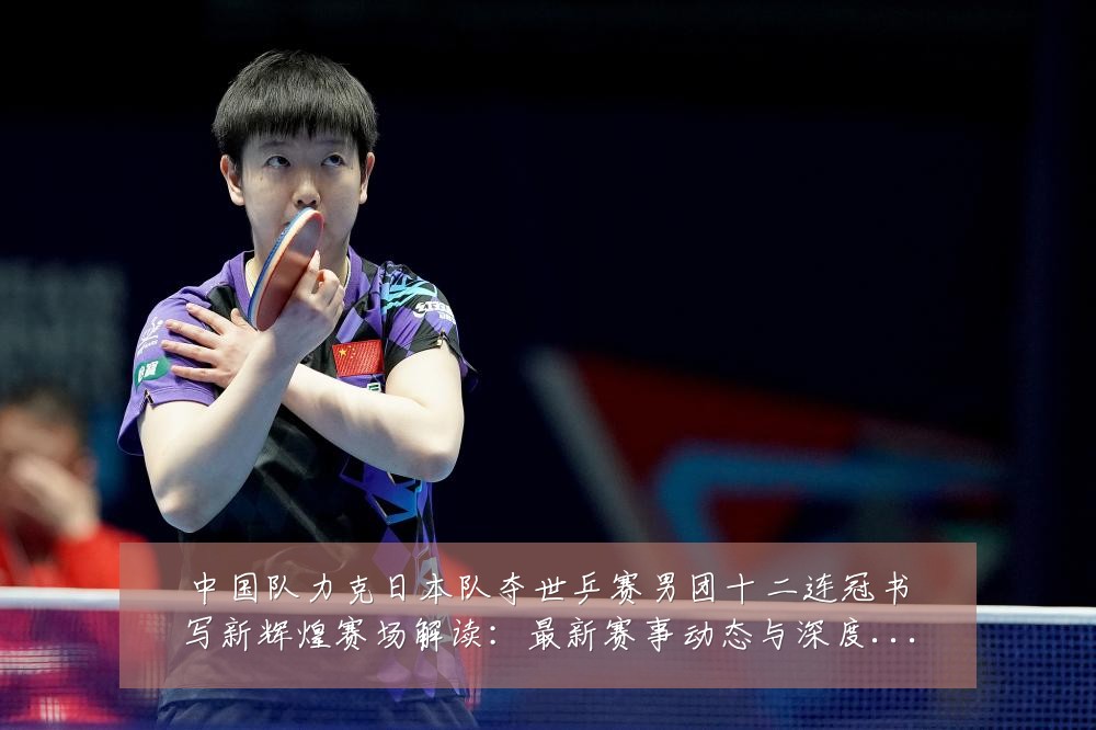 中国队力克日本队夺世乒赛男团十二连冠书写新辉煌赛场解读:最新赛事动态与深度分析