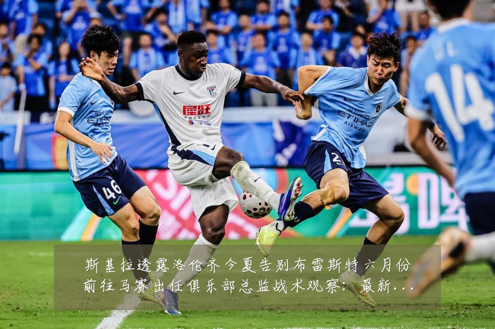 斯基拉透露洛伦齐今夏告别布雷斯特六月份前往马赛出任俱乐部总监战术观察:最新赛事动态与深度分析