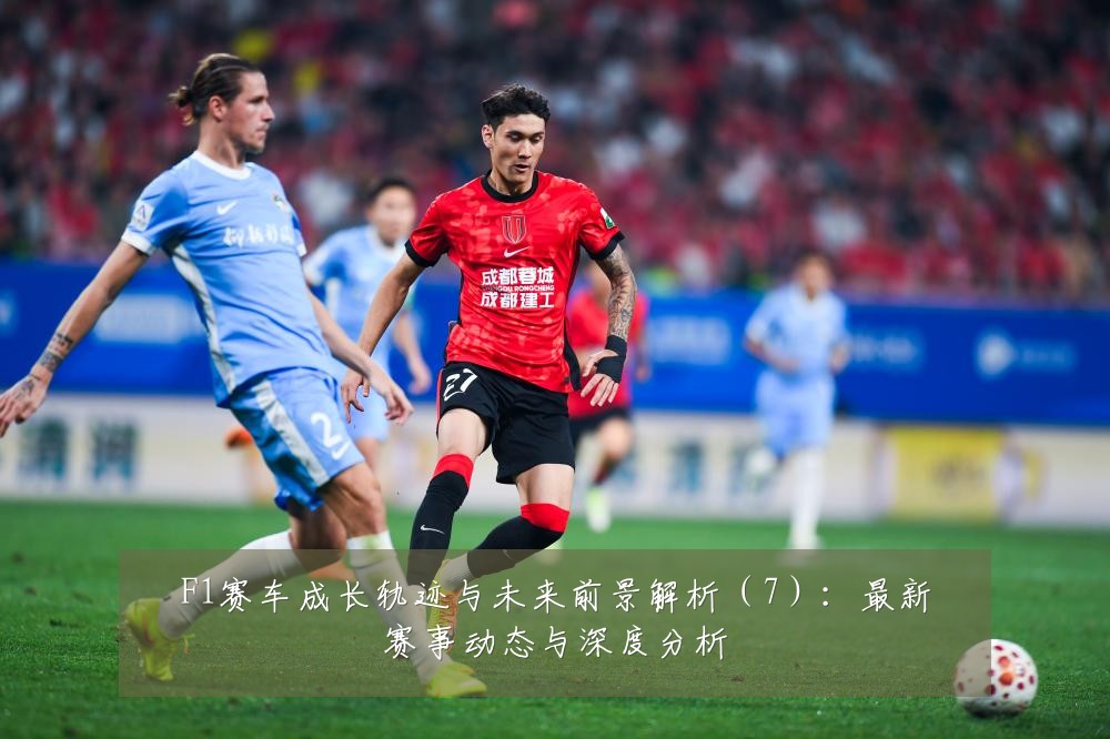 F1赛车成长轨迹与未来前景解析(7):最新赛事动态与深度分析